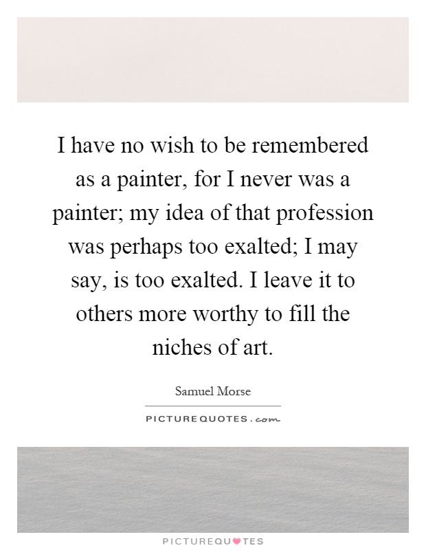 I have no wish to be remembered as a painter, for I never was a painter; my idea of that profession was perhaps too exalted; I may say, is too exalted. I leave it to others more worthy to fill the niches of art Picture Quote #1