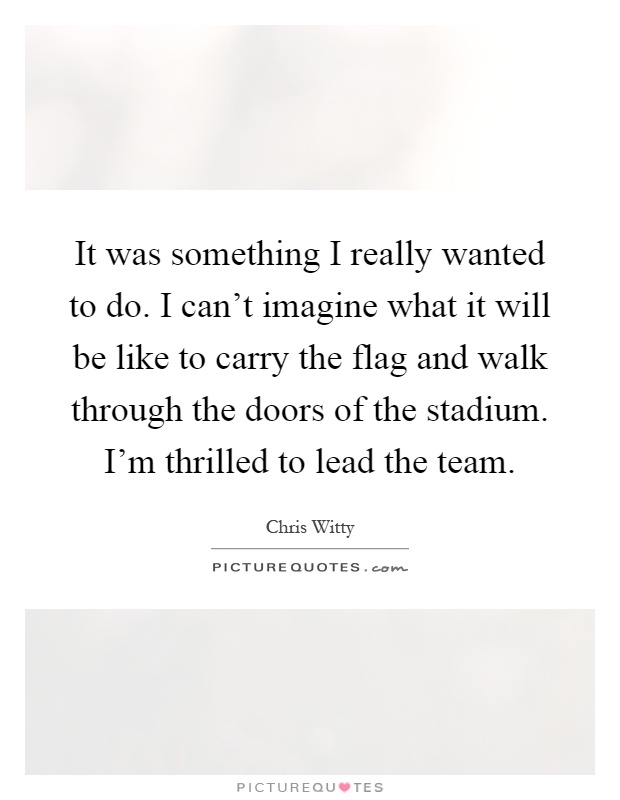 It was something I really wanted to do. I can't imagine what it will be like to carry the flag and walk through the doors of the stadium. I'm thrilled to lead the team Picture Quote #1