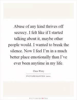 Abuse of any kind thrives off secrecy. I felt like if I started talking about it, maybe other people would. I wanted to break the silence. Now I feel I’m in a much better place emotionally than I’ve ever been anytime in my life Picture Quote #1