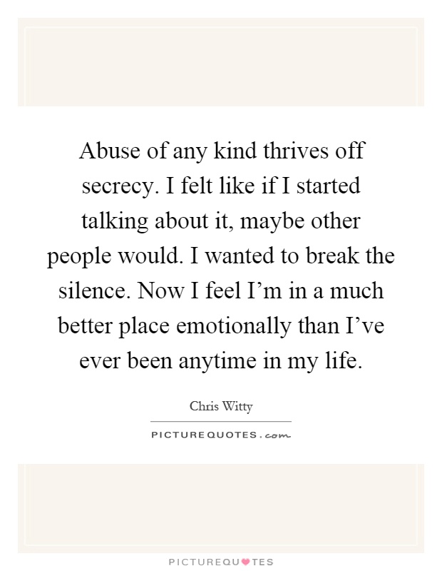Abuse of any kind thrives off secrecy. I felt like if I started talking about it, maybe other people would. I wanted to break the silence. Now I feel I'm in a much better place emotionally than I've ever been anytime in my life Picture Quote #1