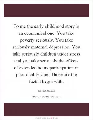 To me the early childhood story is an ecumenical one. You take poverty seriously. You take seriously maternal depression. You take seriously children under stress and you take seriously the effects of extended hours participation in poor quality care. Those are the facts I begin with Picture Quote #1