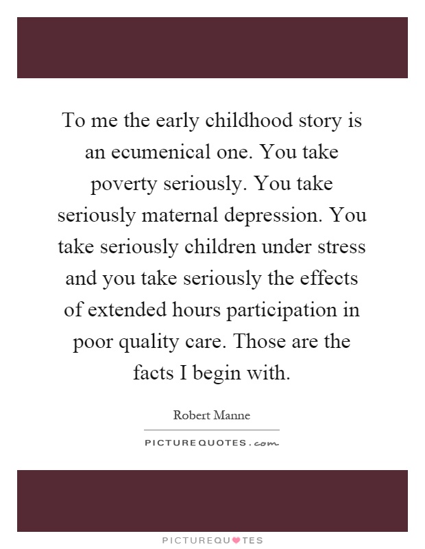 To me the early childhood story is an ecumenical one. You take poverty seriously. You take seriously maternal depression. You take seriously children under stress and you take seriously the effects of extended hours participation in poor quality care. Those are the facts I begin with Picture Quote #1