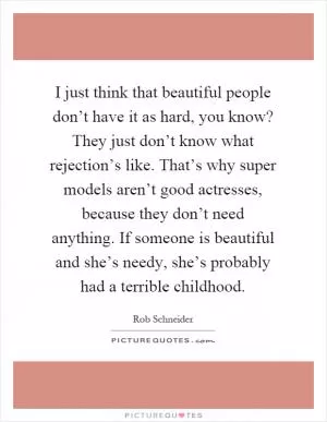 I just think that beautiful people don’t have it as hard, you know? They just don’t know what rejection’s like. That’s why super models aren’t good actresses, because they don’t need anything. If someone is beautiful and she’s needy, she’s probably had a terrible childhood Picture Quote #1