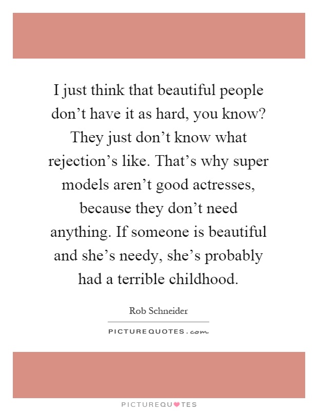 I just think that beautiful people don't have it as hard, you know? They just don't know what rejection's like. That's why super models aren't good actresses, because they don't need anything. If someone is beautiful and she's needy, she's probably had a terrible childhood Picture Quote #1