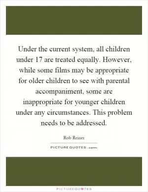Under the current system, all children under 17 are treated equally. However, while some films may be appropriate for older children to see with parental accompaniment, some are inappropriate for younger children under any circumstances. This problem needs to be addressed Picture Quote #1