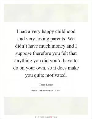 I had a very happy childhood and very loving parents. We didn’t have much money and I suppose therefore you felt that anything you did you’d have to do on your own, so it does make you quite motivated Picture Quote #1