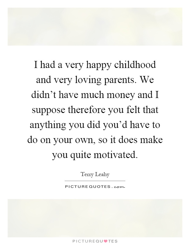 I had a very happy childhood and very loving parents. We didn't have much money and I suppose therefore you felt that anything you did you'd have to do on your own, so it does make you quite motivated Picture Quote #1