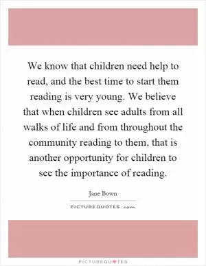 We know that children need help to read, and the best time to start them reading is very young. We believe that when children see adults from all walks of life and from throughout the community reading to them, that is another opportunity for children to see the importance of reading Picture Quote #1