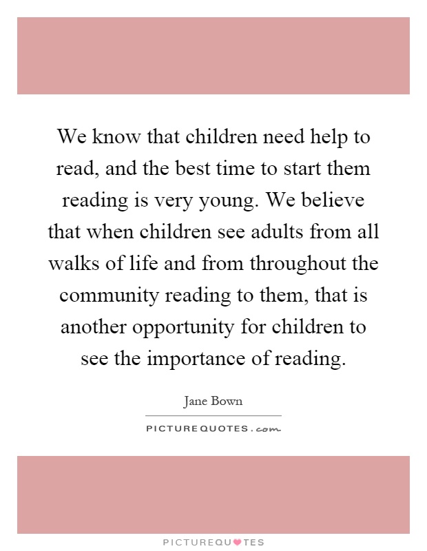 We know that children need help to read, and the best time to start them reading is very young. We believe that when children see adults from all walks of life and from throughout the community reading to them, that is another opportunity for children to see the importance of reading Picture Quote #1