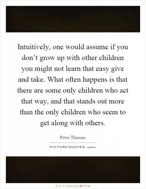Intuitively, one would assume if you don’t grow up with other children you might not learn that easy give and take. What often happens is that there are some only children who act that way, and that stands out more than the only children who seem to get along with others Picture Quote #1