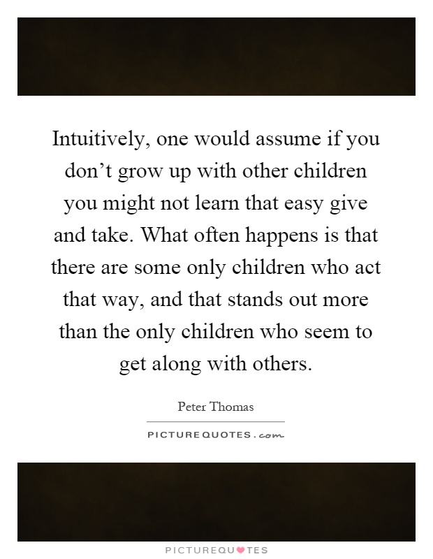 Intuitively, one would assume if you don't grow up with other children you might not learn that easy give and take. What often happens is that there are some only children who act that way, and that stands out more than the only children who seem to get along with others Picture Quote #1
