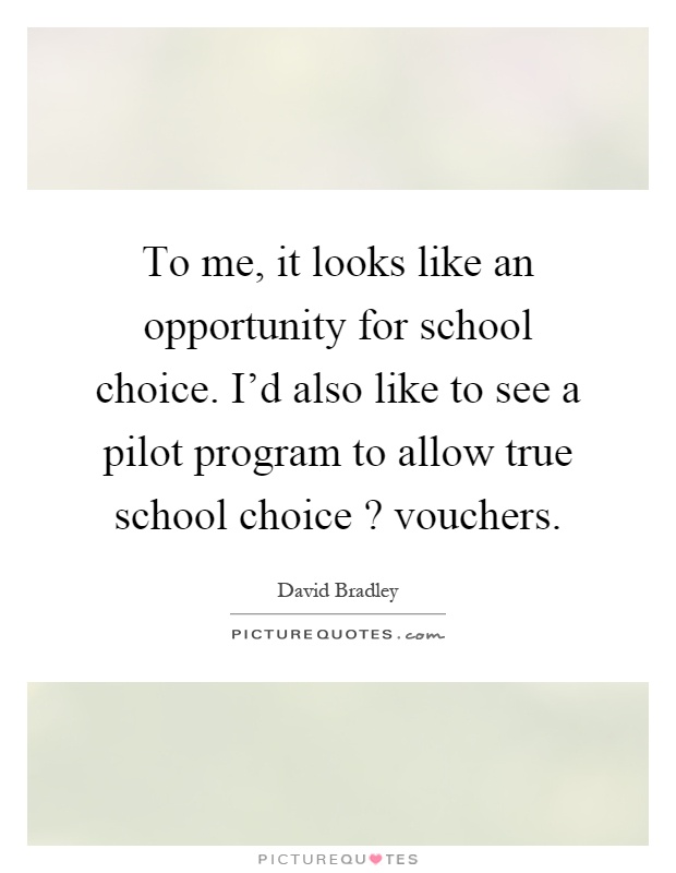 To me, it looks like an opportunity for school choice. I'd also like to see a pilot program to allow true school choice? vouchers Picture Quote #1