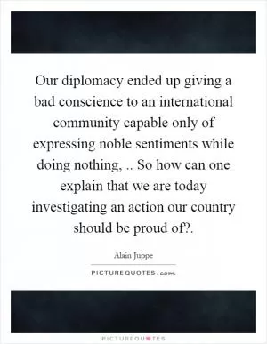 Our diplomacy ended up giving a bad conscience to an international community capable only of expressing noble sentiments while doing nothing,.. So how can one explain that we are today investigating an action our country should be proud of? Picture Quote #1
