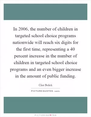 In 2006, the number of children in targeted school choice programs nationwide will reach six digits for the first time, representing a 40 percent increase in the number of children in targeted school choice programs and an even bigger increase in the amount of public funding Picture Quote #1