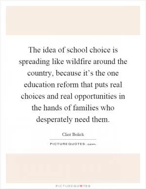The idea of school choice is spreading like wildfire around the country, because it’s the one education reform that puts real choices and real opportunities in the hands of families who desperately need them Picture Quote #1