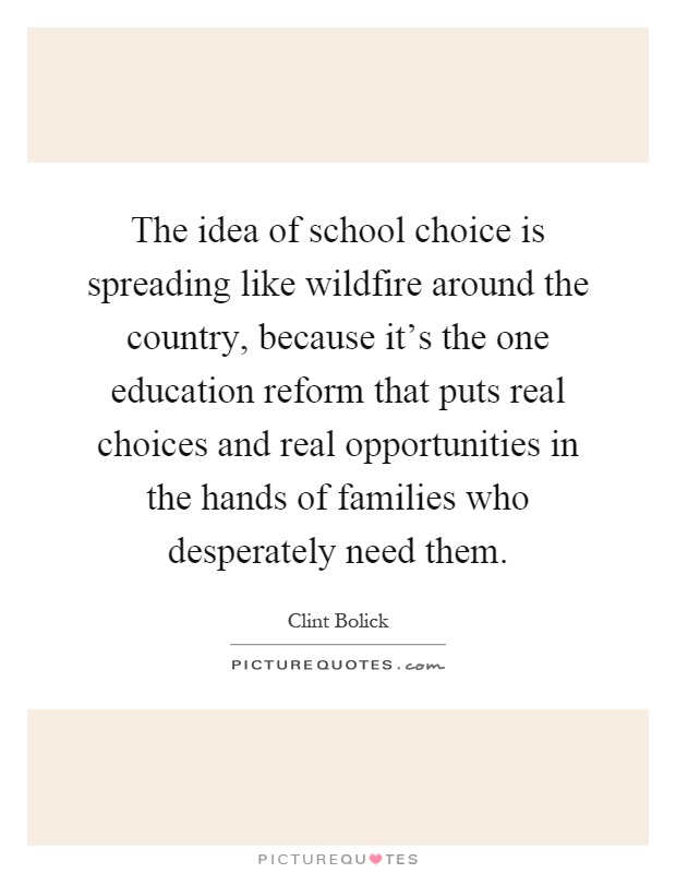 The idea of school choice is spreading like wildfire around the country, because it's the one education reform that puts real choices and real opportunities in the hands of families who desperately need them Picture Quote #1