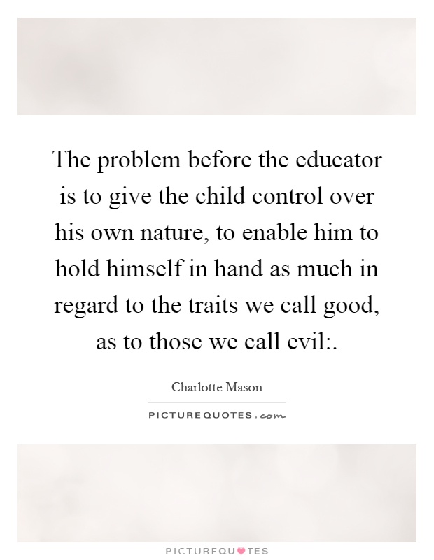 The problem before the educator is to give the child control over his own nature, to enable him to hold himself in hand as much in regard to the traits we call good, as to those we call evil: Picture Quote #1