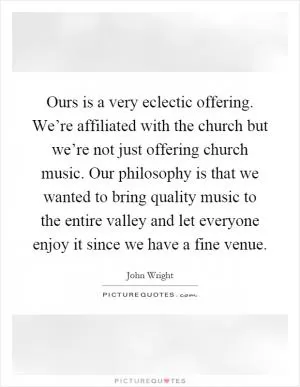 Ours is a very eclectic offering. We’re affiliated with the church but we’re not just offering church music. Our philosophy is that we wanted to bring quality music to the entire valley and let everyone enjoy it since we have a fine venue Picture Quote #1