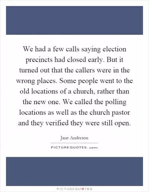 We had a few calls saying election precincts had closed early. But it turned out that the callers were in the wrong places. Some people went to the old locations of a church, rather than the new one. We called the polling locations as well as the church pastor and they verified they were still open Picture Quote #1