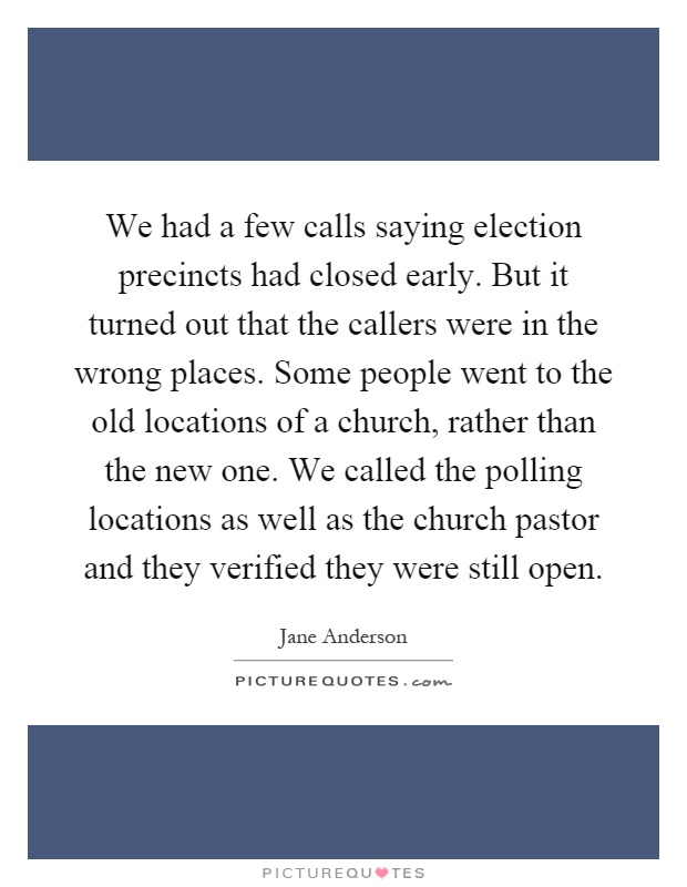 We had a few calls saying election precincts had closed early. But it turned out that the callers were in the wrong places. Some people went to the old locations of a church, rather than the new one. We called the polling locations as well as the church pastor and they verified they were still open Picture Quote #1