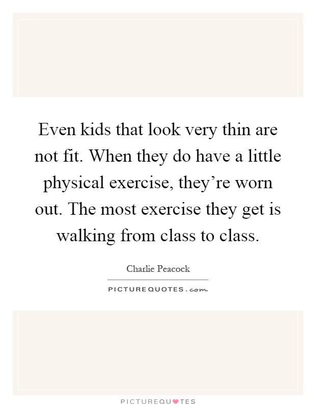 Even kids that look very thin are not fit. When they do have a little physical exercise, they're worn out. The most exercise they get is walking from class to class Picture Quote #1