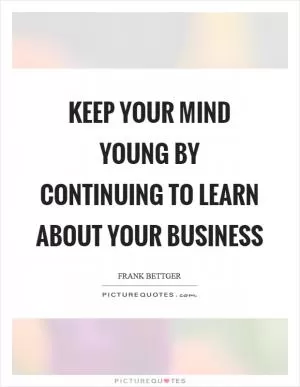 Keep your mind young by continuing to learn about your business Picture Quote #1
