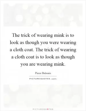 The trick of wearing mink is to look as though you were wearing a cloth coat. The trick of wearing a cloth coat is to look as though you are wearing mink Picture Quote #1