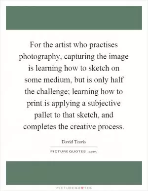 For the artist who practises photography, capturing the image is learning how to sketch on some medium, but is only half the challenge; learning how to print is applying a subjective pallet to that sketch, and completes the creative process Picture Quote #1