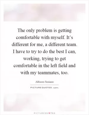 The only problem is getting comfortable with myself. It’s different for me, a different team. I have to try to do the best I can, working, trying to get comfortable in the left field and with my teammates, too Picture Quote #1