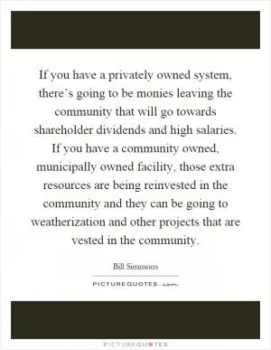 If you have a privately owned system, there’s going to be monies leaving the community that will go towards shareholder dividends and high salaries. If you have a community owned, municipally owned facility, those extra resources are being reinvested in the community and they can be going to weatherization and other projects that are vested in the community Picture Quote #1