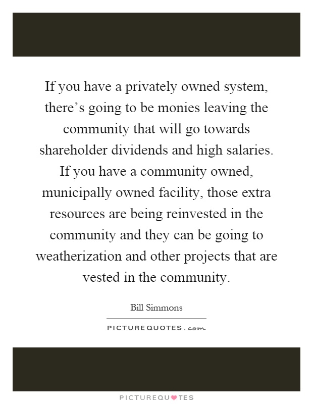 If you have a privately owned system, there's going to be monies leaving the community that will go towards shareholder dividends and high salaries. If you have a community owned, municipally owned facility, those extra resources are being reinvested in the community and they can be going to weatherization and other projects that are vested in the community Picture Quote #1