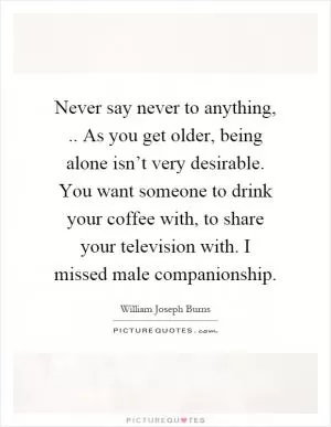 Never say never to anything,.. As you get older, being alone isn’t very desirable. You want someone to drink your coffee with, to share your television with. I missed male companionship Picture Quote #1