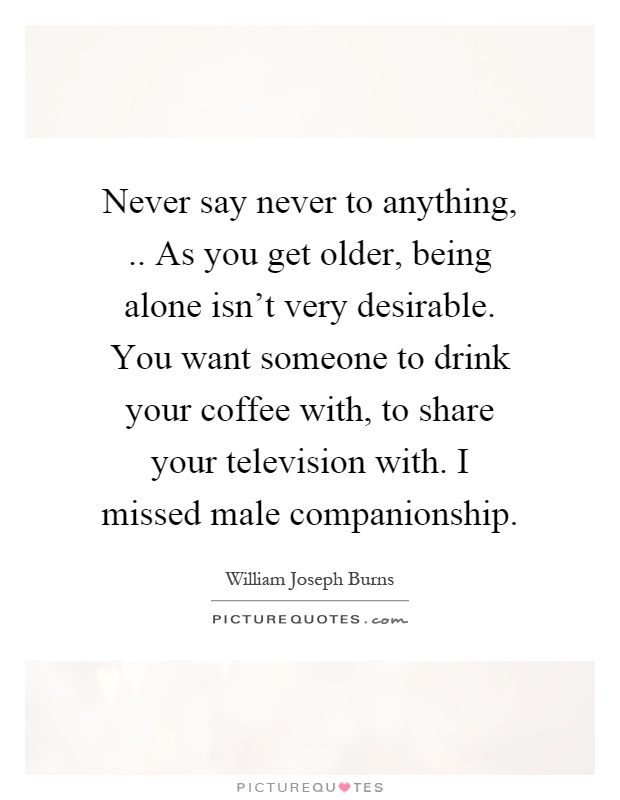 Never say never to anything,.. As you get older, being alone isn't very desirable. You want someone to drink your coffee with, to share your television with. I missed male companionship Picture Quote #1