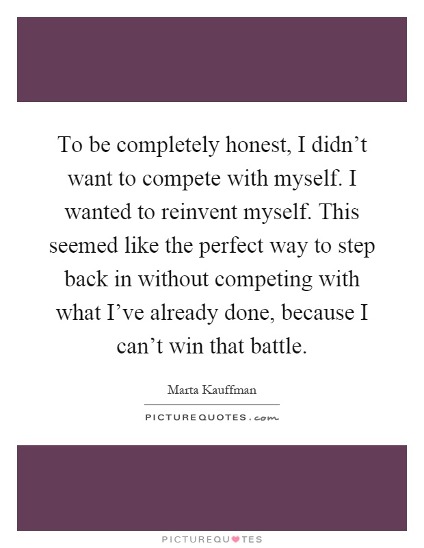 To be completely honest, I didn't want to compete with myself. I wanted to reinvent myself. This seemed like the perfect way to step back in without competing with what I've already done, because I can't win that battle Picture Quote #1