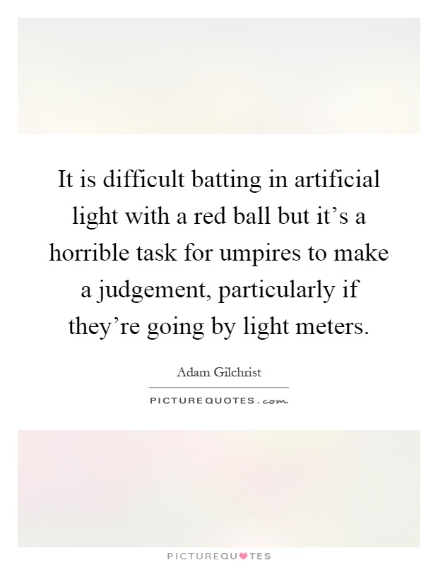 It is difficult batting in artificial light with a red ball but it's a horrible task for umpires to make a judgement, particularly if they're going by light meters Picture Quote #1