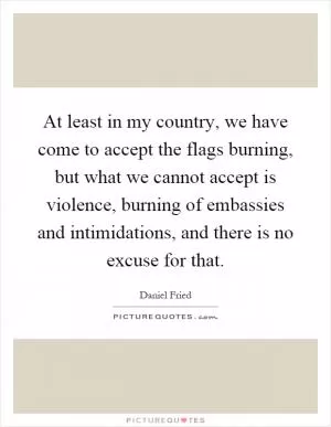 At least in my country, we have come to accept the flags burning, but what we cannot accept is violence, burning of embassies and intimidations, and there is no excuse for that Picture Quote #1