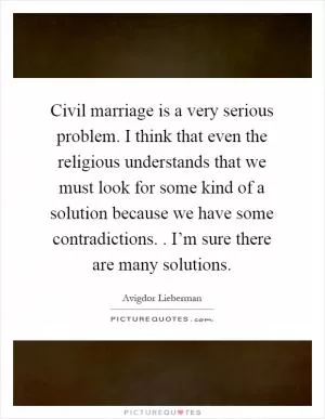 Civil marriage is a very serious problem. I think that even the religious understands that we must look for some kind of a solution because we have some contradictions.. I’m sure there are many solutions Picture Quote #1