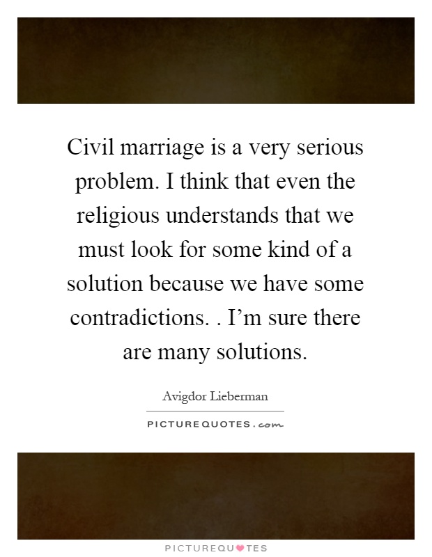 Civil marriage is a very serious problem. I think that even the religious understands that we must look for some kind of a solution because we have some contradictions.. I'm sure there are many solutions Picture Quote #1