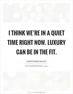 I think we’re in a quiet time right now. luxury can be in the fit Picture Quote #1