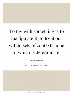 To toy with something is to manipulate it, to try it out within sets of contexts none of which is determinate Picture Quote #1