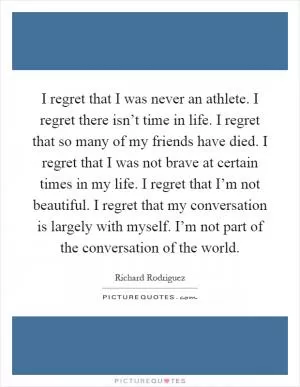 I regret that I was never an athlete. I regret there isn’t time in life. I regret that so many of my friends have died. I regret that I was not brave at certain times in my life. I regret that I’m not beautiful. I regret that my conversation is largely with myself. I’m not part of the conversation of the world Picture Quote #1