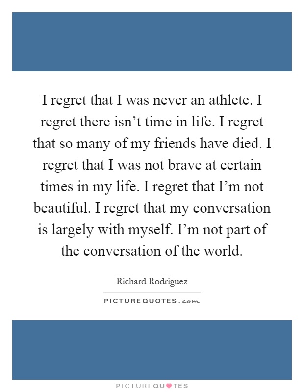 I regret that I was never an athlete. I regret there isn't time in life. I regret that so many of my friends have died. I regret that I was not brave at certain times in my life. I regret that I'm not beautiful. I regret that my conversation is largely with myself. I'm not part of the conversation of the world Picture Quote #1