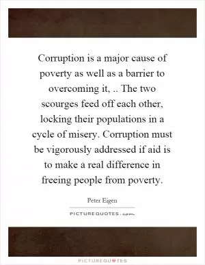 Corruption is a major cause of poverty as well as a barrier to overcoming it,.. The two scourges feed off each other, locking their populations in a cycle of misery. Corruption must be vigorously addressed if aid is to make a real difference in freeing people from poverty Picture Quote #1