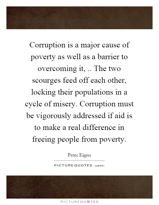 Corruption is a major cause of poverty as well as a barrier to overcoming it,.. The two scourges feed off each other, locking their populations in a cycle of misery. Corruption must be vigorously addressed if aid is to make a real difference in freeing people from poverty Picture Quote #1