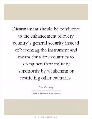 Disarmament should be conducive to the enhancement of every country’s general security instead of becoming the instrument and means for a few countries to strengthen their military superiority by weakening or restricting other countries Picture Quote #1