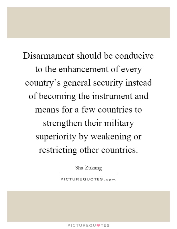 Disarmament should be conducive to the enhancement of every country's general security instead of becoming the instrument and means for a few countries to strengthen their military superiority by weakening or restricting other countries Picture Quote #1
