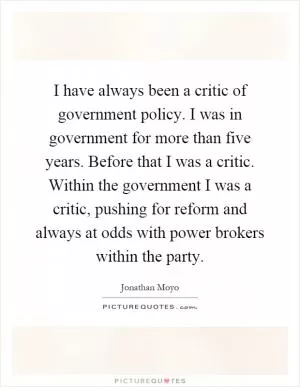 I have always been a critic of government policy. I was in government for more than five years. Before that I was a critic. Within the government I was a critic, pushing for reform and always at odds with power brokers within the party Picture Quote #1