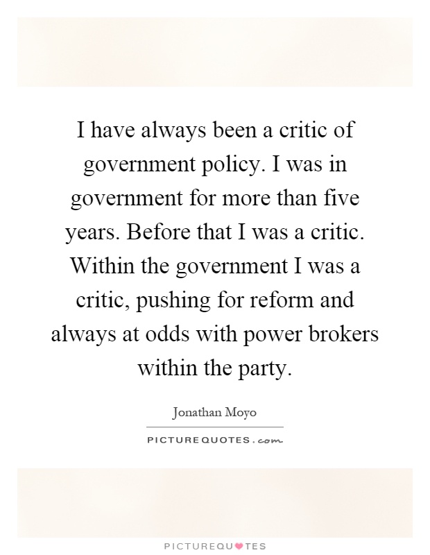 I have always been a critic of government policy. I was in government for more than five years. Before that I was a critic. Within the government I was a critic, pushing for reform and always at odds with power brokers within the party Picture Quote #1