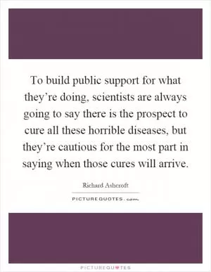 To build public support for what they’re doing, scientists are always going to say there is the prospect to cure all these horrible diseases, but they’re cautious for the most part in saying when those cures will arrive Picture Quote #1