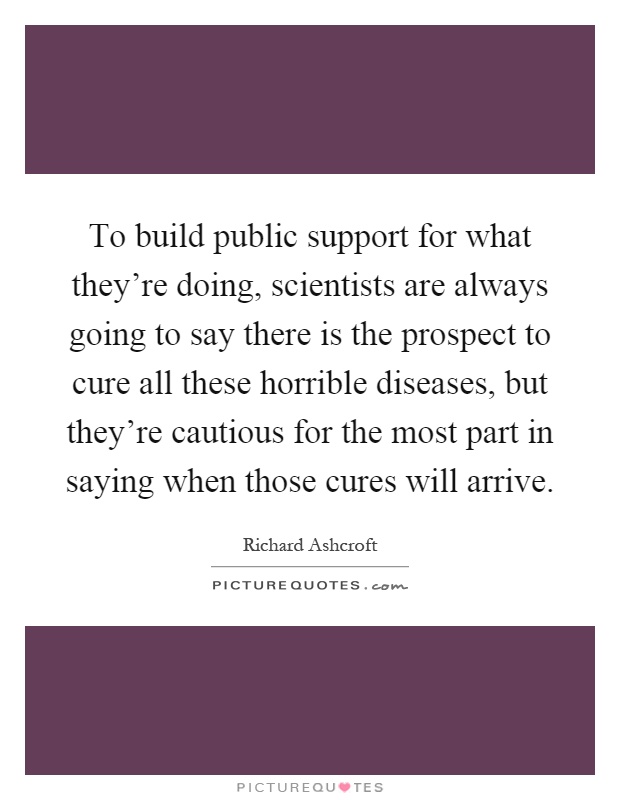 To build public support for what they're doing, scientists are always going to say there is the prospect to cure all these horrible diseases, but they're cautious for the most part in saying when those cures will arrive Picture Quote #1